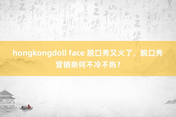 hongkongdoll face 脱口秀又火了，脱口秀营销奈何不冷不热？