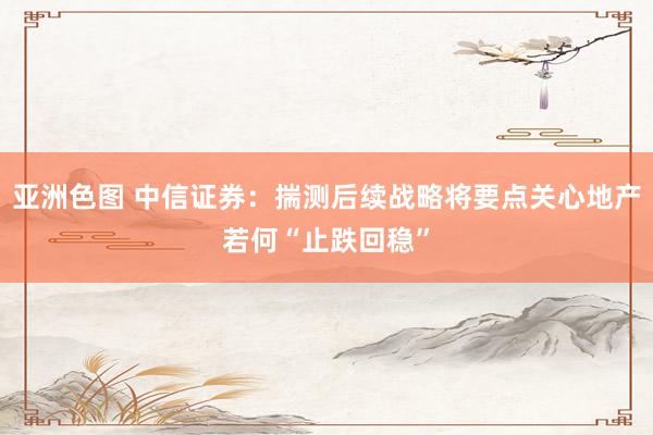 亚洲色图 中信证券：揣测后续战略将要点关心地产若何“止跌回稳”