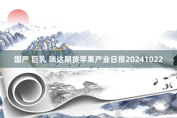 国产 巨乳 瑞达期货苹果产业日报20241022