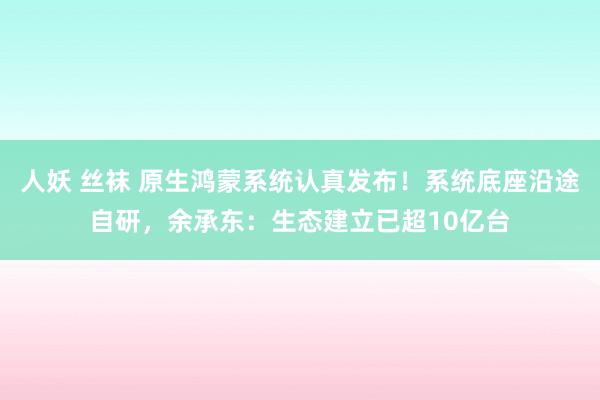 人妖 丝袜 原生鸿蒙系统认真发布！系统底座沿途自研，余承东：生态建立已超10亿台