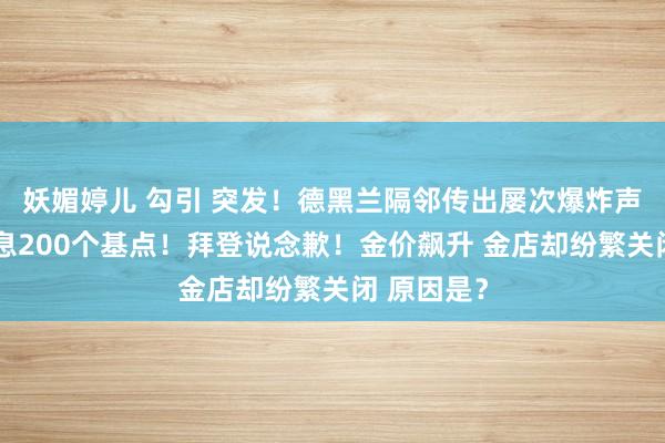 妖媚婷儿 勾引 突发！德黑兰隔邻传出屡次爆炸声！暴力加息200个基点！拜登说念歉！金价飙升 金店却纷繁关闭 原因是？