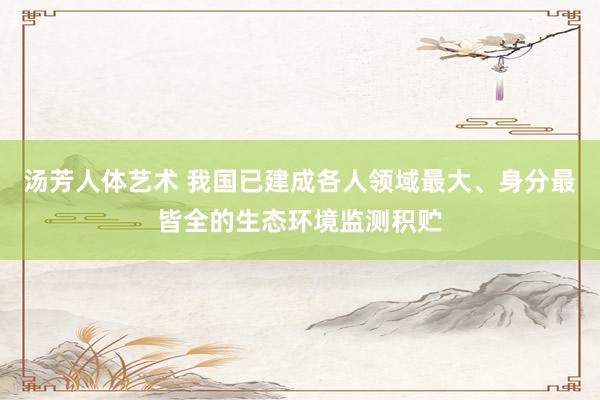 汤芳人体艺术 我国已建成各人领域最大、身分最皆全的生态环境监测积贮
