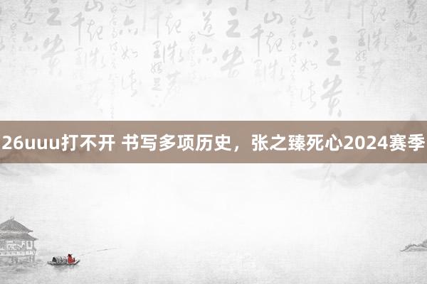 26uuu打不开 书写多项历史，张之臻死心2024赛季
