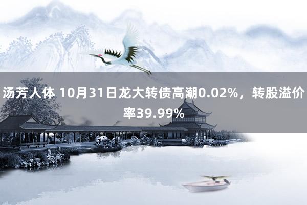 汤芳人体 10月31日龙大转债高潮0.02%,转股溢价率39.99%