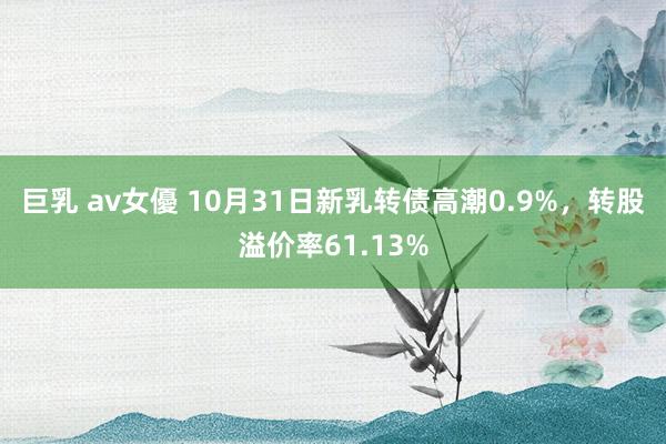 巨乳 av女優 10月31日新乳转债高潮0.9%，转股溢价率61.13%