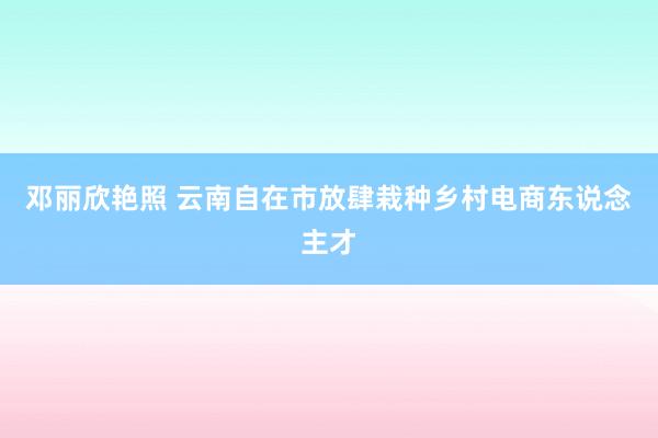 邓丽欣艳照 云南自在市放肆栽种乡村电商东说念主才