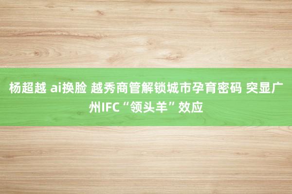 杨超越 ai换脸 越秀商管解锁城市孕育密码 突显广州IFC“领头羊”效应