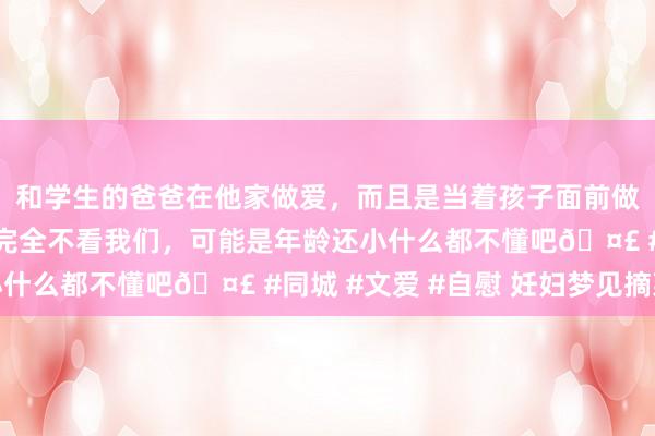 和学生的爸爸在他家做爱，而且是当着孩子面前做爱，太刺激了，孩子完全不看我们，可能是年龄还小什么都不懂吧🤣 #同城 #文爱 #自慰 妊妇梦见摘菜