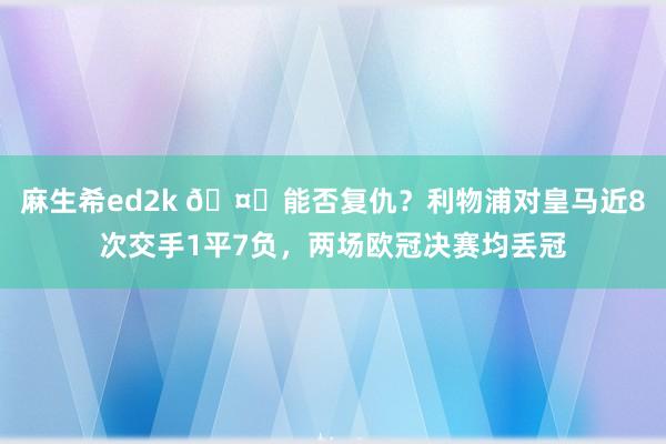 麻生希ed2k 🤔能否复仇？利物浦对皇马近8次交手1平7负，两场欧冠决赛均丢冠