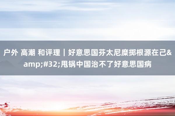 户外 高潮 和评理｜好意思国芬太尼糜掷根源在己&#32;甩锅中国治不了好意思国病