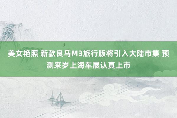 美女艳照 新款良马M3旅行版将引入大陆市集 预测来岁上海车展认真上市