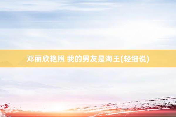 邓丽欣艳照 我的男友是海王(轻细说)