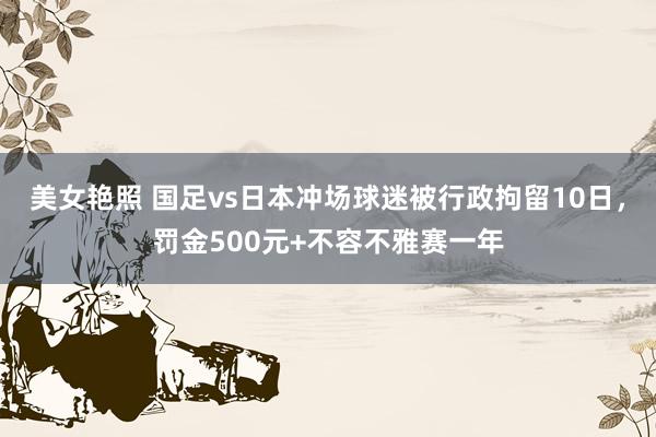 美女艳照 国足vs日本冲场球迷被行政拘留10日，罚金500元+不容不雅赛一年
