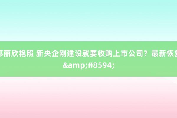 邓丽欣艳照 新央企刚建设就要收购上市公司？最新恢复&#8594;