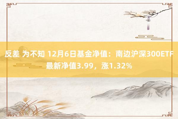 反差 为不知 12月6日基金净值：南边沪深300ETF最新净值3.99，涨1.32%