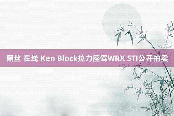 黑丝 在线 Ken Block拉力座驾WRX STI公开拍卖