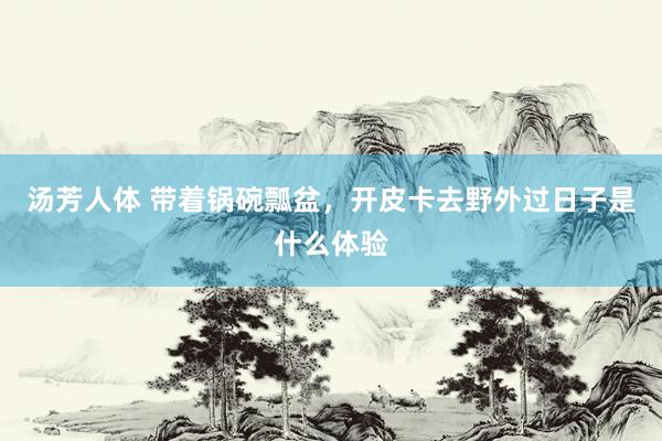 汤芳人体 带着锅碗瓢盆，开皮卡去野外过日子是什么体验