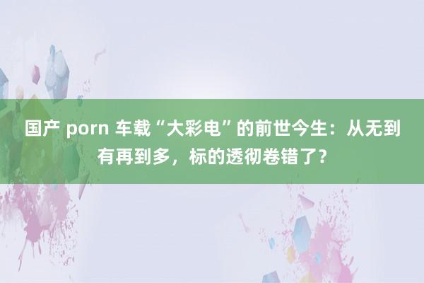 国产 porn 车载“大彩电”的前世今生：从无到有再到多，标的透彻卷错了？