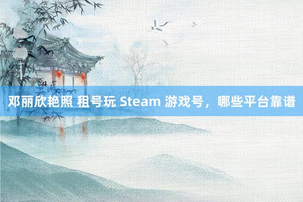 邓丽欣艳照 租号玩 Steam 游戏号，哪些平台靠谱