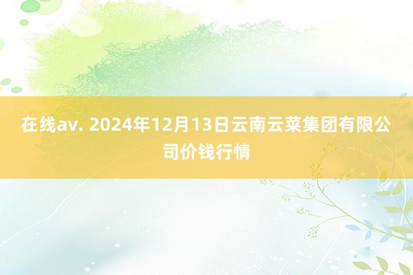 在线av. 2024年12月13日云南云菜集团有限公司价钱行情