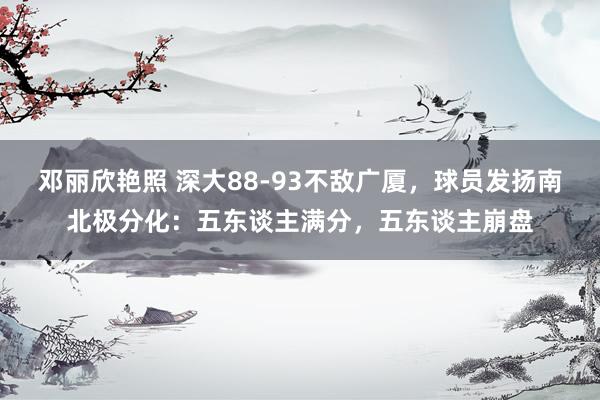 邓丽欣艳照 深大88-93不敌广厦，球员发扬南北极分化：五东谈主满分，五东谈主崩盘