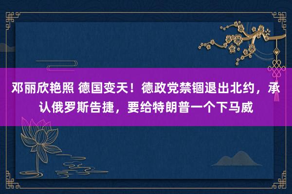 邓丽欣艳照 德国变天！德政党禁锢退出北约，承认俄罗斯告捷，要给特朗普一个下马威