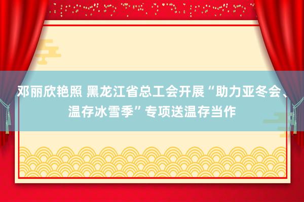 邓丽欣艳照 黑龙江省总工会开展“助力亚冬会、温存冰雪季”专项送温存当作