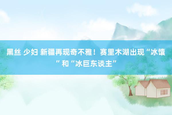 黑丝 少妇 新疆再现奇不雅！赛里木湖出现“冰馕”和“冰巨东谈主”