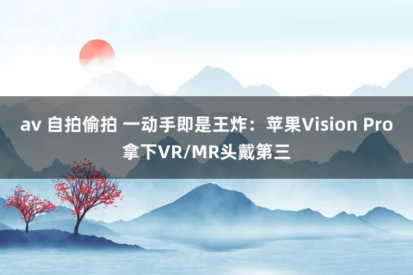 av 自拍偷拍 一动手即是王炸：苹果Vision Pro拿下VR/MR头戴第三