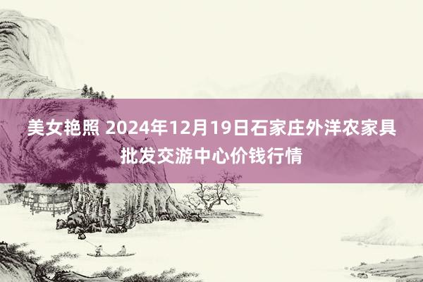 美女艳照 2024年12月19日石家庄外洋农家具批发交游中心价钱行情