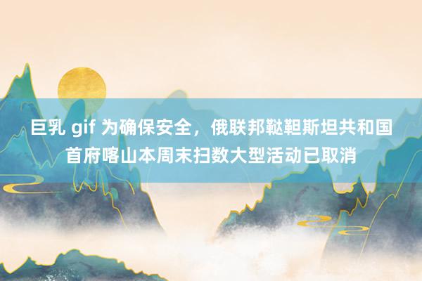 巨乳 gif 为确保安全，俄联邦鞑靼斯坦共和国首府喀山本周末扫数大型活动已取消