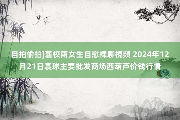 自拍偷拍]藝校兩女生自慰裸聊視頻 2024年12月21日寰球主要批发商场西葫芦价钱行情