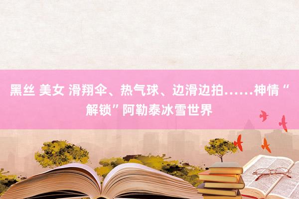 黑丝 美女 滑翔伞、热气球、边滑边拍……神情“解锁”阿勒泰冰雪世界