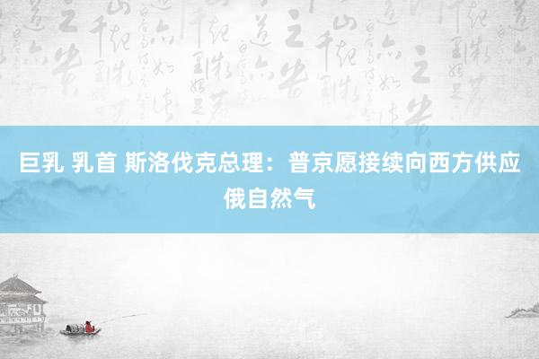 巨乳 乳首 斯洛伐克总理：普京愿接续向西方供应俄自然气