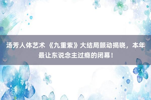 汤芳人体艺术 《九重紫》大结局颤动揭晓，本年最让东说念主过瘾的闭幕！