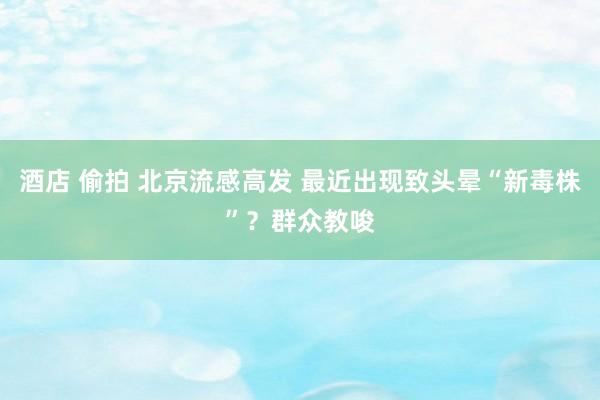 酒店 偷拍 北京流感高发 最近出现致头晕“新毒株”？群众教唆