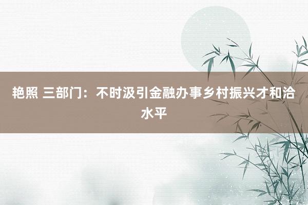 艳照 三部门：不时汲引金融办事乡村振兴才和洽水平