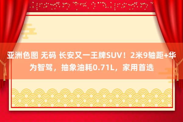 亚洲色图 无码 长安又一王牌SUV！2米9轴距+华为智驾，抽象油耗0.71L，家用首选