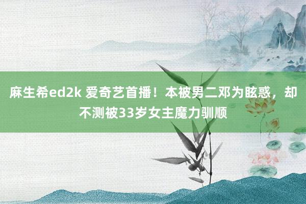麻生希ed2k 爱奇艺首播！本被男二邓为眩惑，却不测被33岁女主魔力驯顺