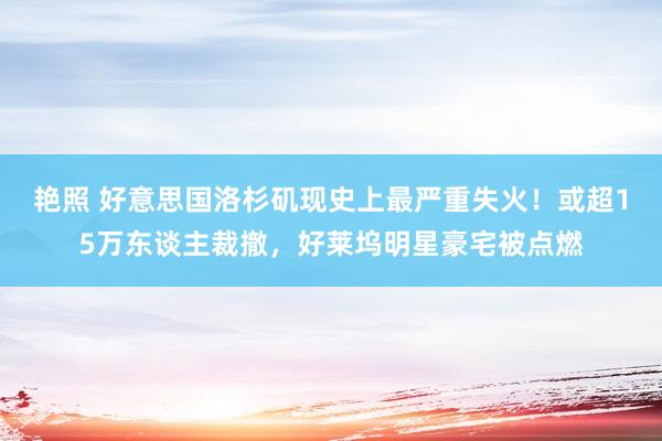 艳照 好意思国洛杉矶现史上最严重失火！或超15万东谈主裁撤，好莱坞明星豪宅被点燃