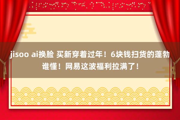 jisoo ai换脸 买新穿着过年！6块钱扫货的蓬勃谁懂！网易这波福利拉满了！