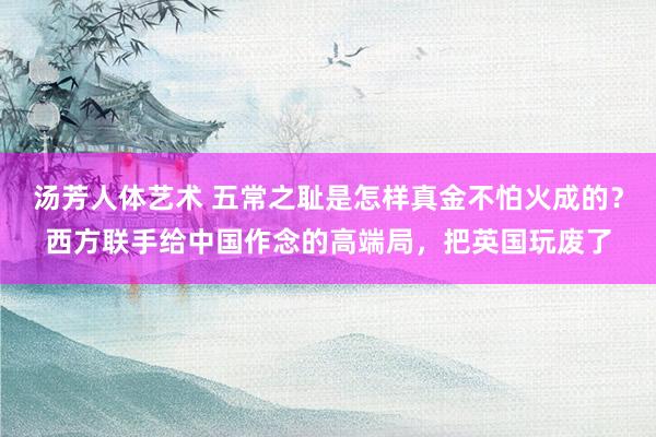 汤芳人体艺术 五常之耻是怎样真金不怕火成的？西方联手给中国作念的高端局，把英国玩废了