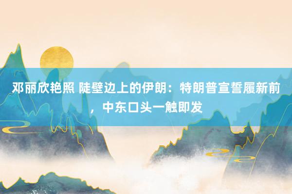 邓丽欣艳照 陡壁边上的伊朗：特朗普宣誓履新前，中东口头一触即发