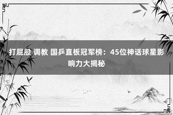 打屁股 调教 国乒直板冠军榜：45位神话球星影响力大揭秘
