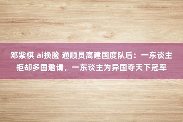 邓紫棋 ai换脸 通顺员离建国度队后：一东谈主拒却多国邀请，一东谈主为异国夺天下冠军