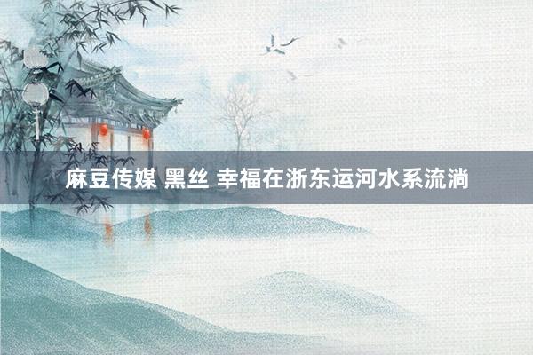 麻豆传媒 黑丝 幸福在浙东运河水系流淌