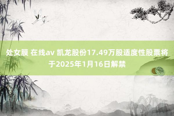 处女膜 在线av 凯龙股份17.49万股适度性股票将于2025年1月16日解禁