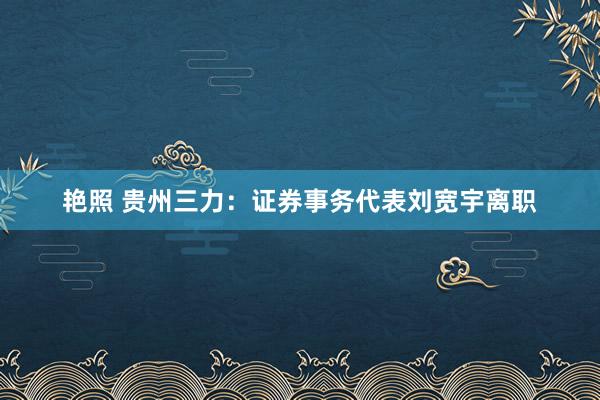 艳照 贵州三力：证券事务代表刘宽宇离职