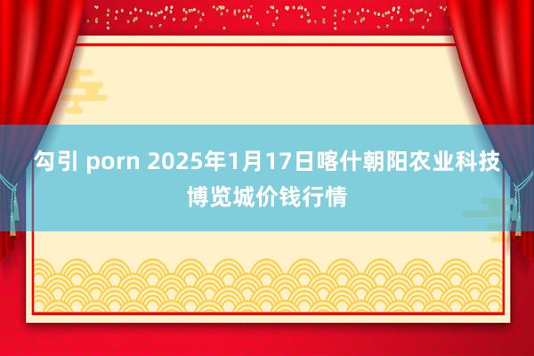 勾引 porn 2025年1月17日喀什朝阳农业科技博览城价钱行情
