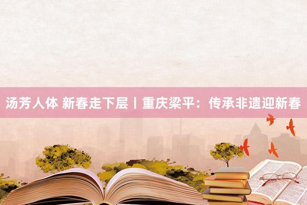 汤芳人体 新春走下层丨重庆梁平：传承非遗迎新春